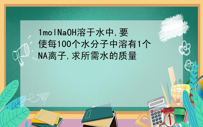 1molNaOH溶于水中,要使每100个水分子中溶有1个NA离子,求所需水的质量