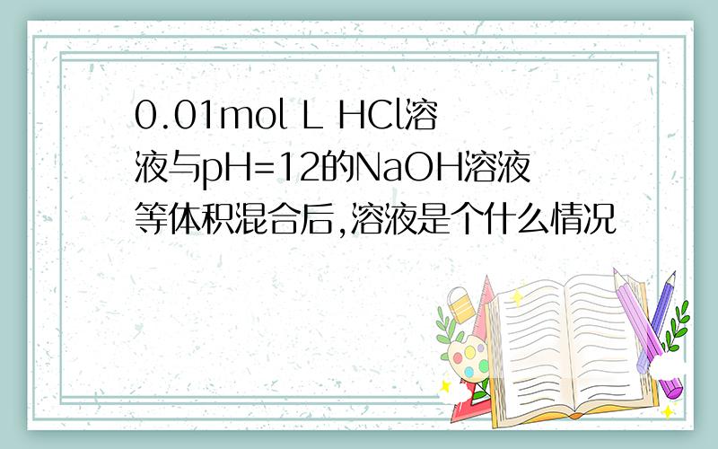 0.01mol L HCl溶液与pH=12的NaOH溶液等体积混合后,溶液是个什么情况