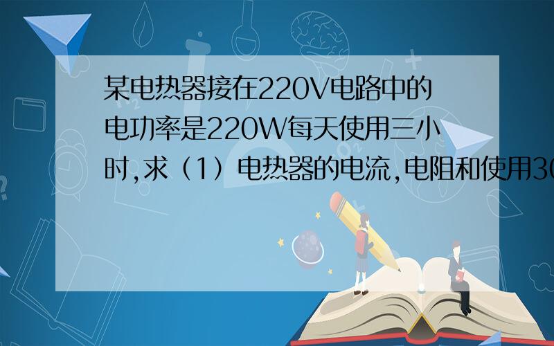 某电热器接在220V电路中的电功率是220W每天使用三小时,求（1）电热器的电流,电阻和使用30天消耗的电能为多少KW.