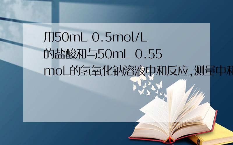 用50mL 0.5mol/L的盐酸和与50mL 0.55moL的氢氧化钠溶液中和反应,测量中和热.都没有1mol酸和碱,何来1mol水生成.50ml=0.05L,0.05*0.5=0.025mol.何来1mol水生成?NaOH:0.025molHCl:0.025molH2O:
