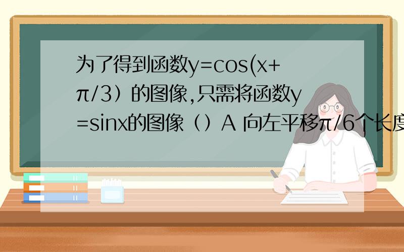 为了得到函数y=cos(x+π/3）的图像,只需将函数y=sinx的图像（）A 向左平移π/6个长度单位B向右平移π/6个长度单位C向左平移5π/6个长度单位D向右平移5π/6个长度单位我是这么算的 cos(π/2-1/6+X) 所