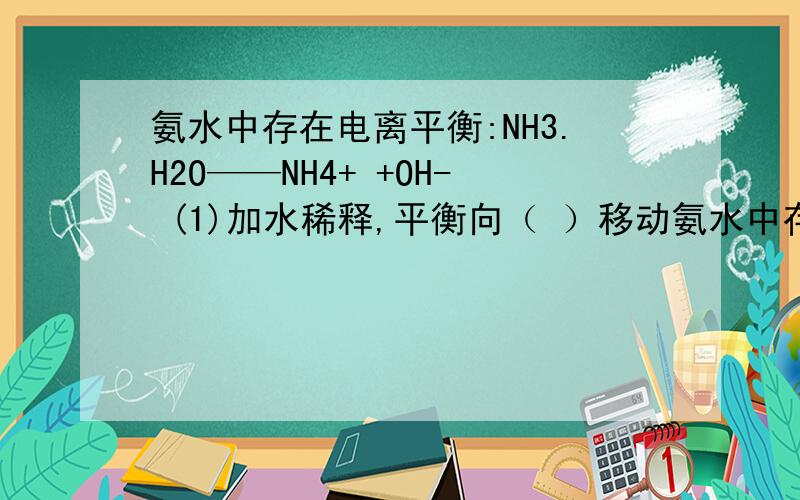 氨水中存在电离平衡:NH3.H2O——NH4+ +OH- (1)加水稀释,平衡向（ ）移动氨水中存在电离平衡:NH3.H2O——NH4+ +OH- (1)加水稀释,平衡向（ ）移动,电离度( ),[OH-]( ).(2)加酸,平衡向( )移动,电离度( ),pH( ) (