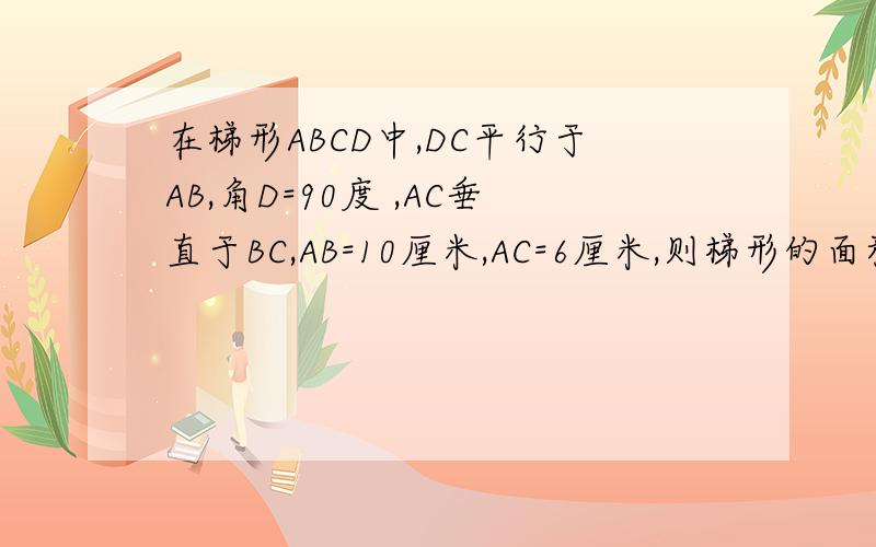 在梯形ABCD中,DC平行于AB,角D=90度 ,AC垂直于BC,AB=10厘米,AC=6厘米,则梯形的面积是多少
