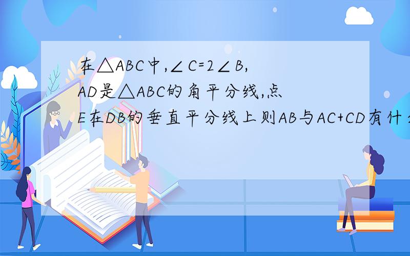在△ABC中,∠C=2∠B,AD是△ABC的角平分线,点E在DB的垂直平分线上则AB与AC+CD有什么大小关系?理由?
