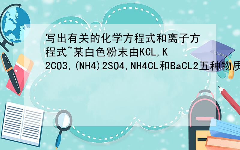 写出有关的化学方程式和离子方程式~某白色粉末由KCL,K2CO3,(NH4)2SO4,NH4CL和BaCL2五种物质中的三种混合而成,将该粉末溶于水时,有白色沉淀生成．过滤后,溶液为无色溶液．用稀硝酸处理所得沉淀