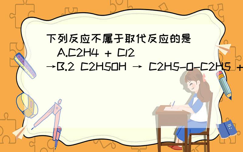 下列反应不属于取代反应的是()A.C2H4 + Cl2 →B.2 C2H5OH → C2H5-O-C2H5 + H2OC.C2H5Cl + H2O → C2H5OH + HCl非常抱歉,A选项漏打了.A.C2H4 + Cl2 → C2H4Cl2