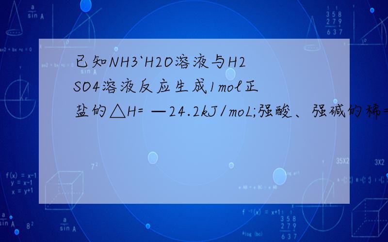 已知NH3`H2O溶液与H2SO4溶液反应生成1mol正盐的△H= —24.2kJ/moL;强酸、强碱的稀= —24．2kJ/moL；强酸、已知NH3`H2O溶液与H2SO4溶液反应生成1mol正盐的△H= —24.2kJ/moL;强碱的稀溶液反应的中和热的△H=