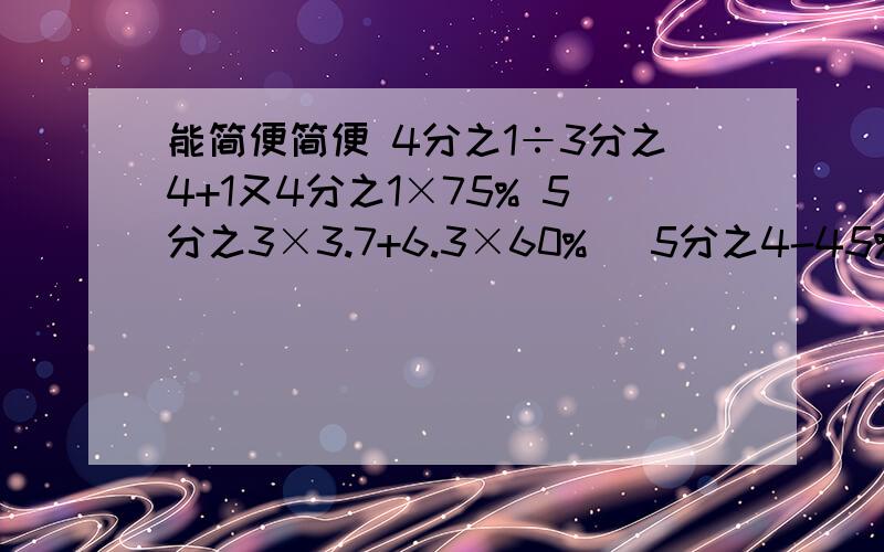 能简便简便 4分之1÷3分之4+1又4分之1×75% 5分之3×3.7+6.3×60% （5分之4-45%）×（40%-4%）4×4分之3+75%×7-0.75 12.57-（298%=251%） 5.20-115%=4.72-25%