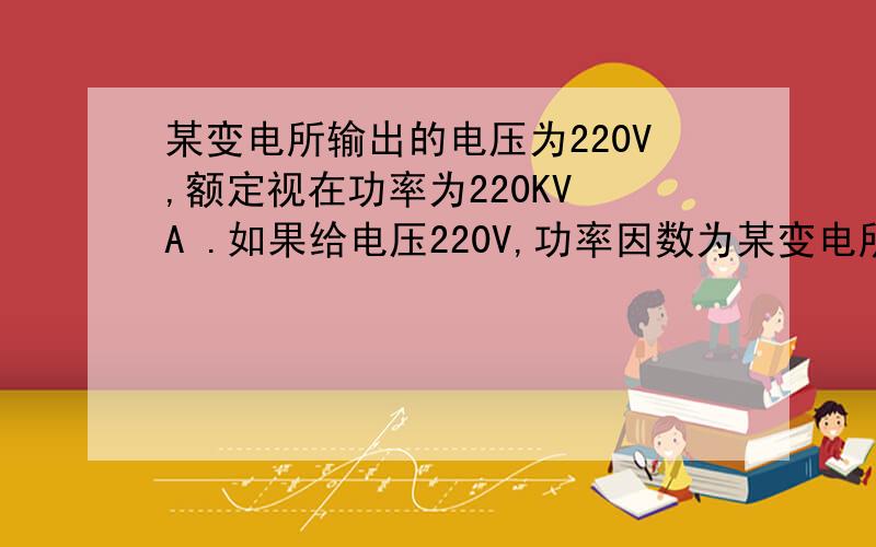 某变电所输出的电压为220V,额定视在功率为220KV A .如果给电压220V,功率因数为某变电所输出的电压为220V,额定视在功率为220KV A .如果给电压220V,功率因数为0.75,额定功率为33KW的单位供电,问能供