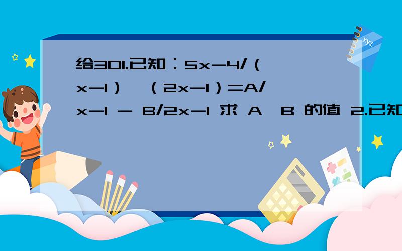 给301.已知：5x-4/（x-1）*（2x-1）=A/x-1 - B/2x-1 求 A,B 的值 2.已知：abc=1 求式子a/ab+a+1 + b/ba+b+1 + c/ca+c+1的值 3.当x=2008时 求代数式：（x^2-1）*（x+1） / x^2-x 除以 （1+ x^2+1/2x） 没有 看懂的问我