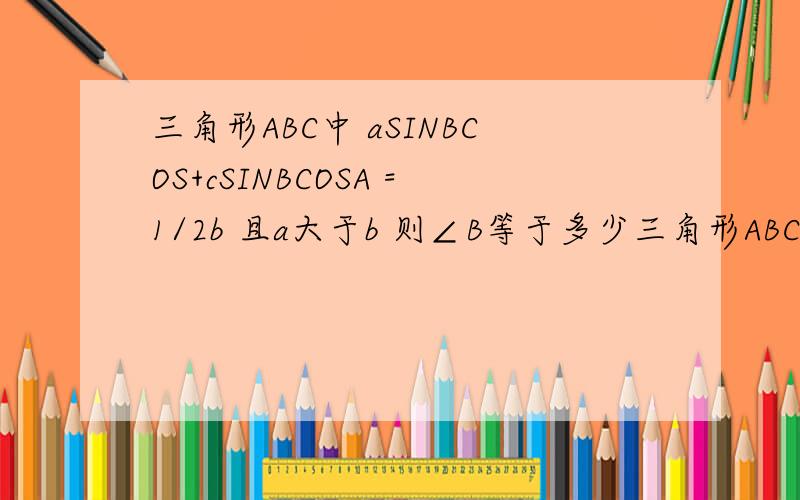 三角形ABC中 aSINBCOS+cSINBCOSA =1/2b 且a大于b 则∠B等于多少三角形ABC中 aSINBCOSC+cSINBCOSA =1/2b 且a大于b 则∠B等于多少