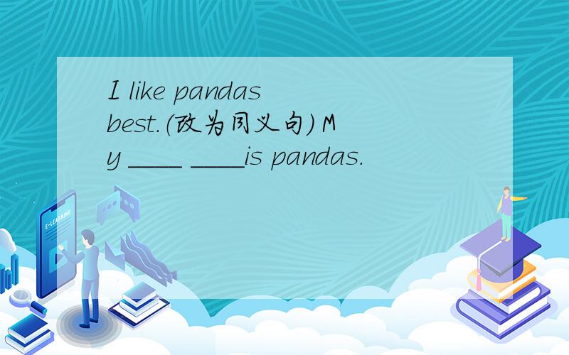 I like pandas best.（改为同义句） My ____ ____is pandas.