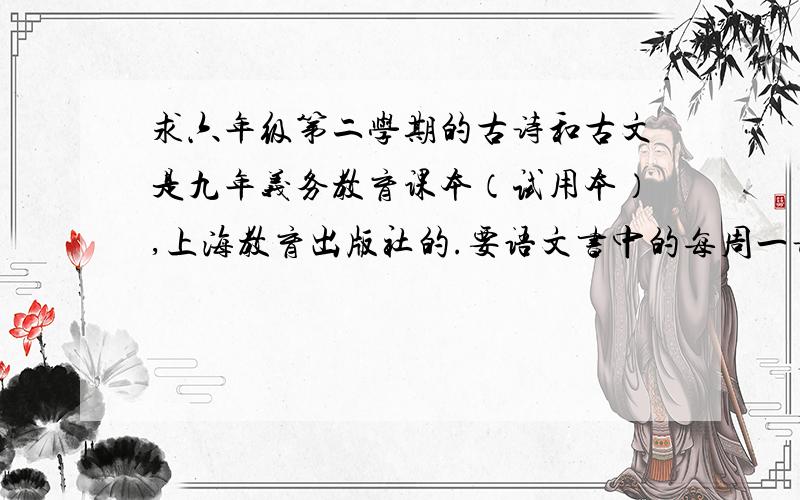 求六年级第二学期的古诗和古文是九年义务教育课本（试用本）,上海教育出版社的.要语文书中的每周一诗,古文,单元文章内的古诗也要!