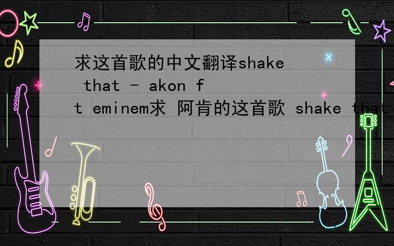 求这首歌的中文翻译shake that - akon ft eminem求 阿肯的这首歌 shake that - akon ft eminem 要中文翻译 谢谢了 英语达人~!