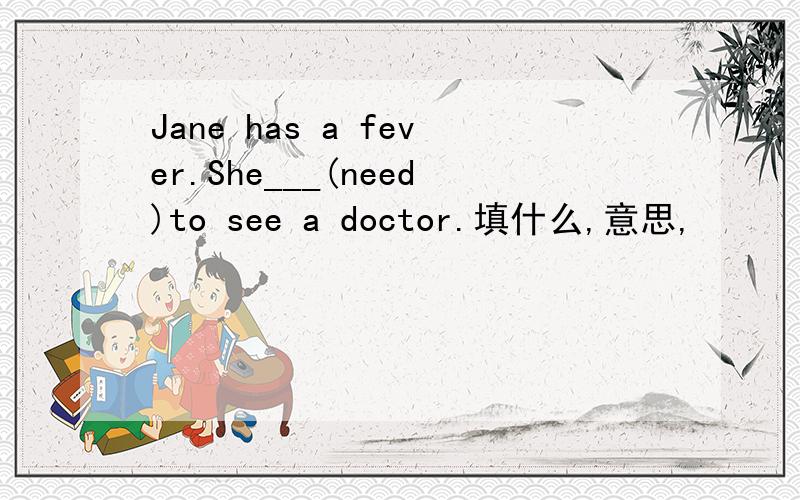 Jane has a fever.She___(need)to see a doctor.填什么,意思,