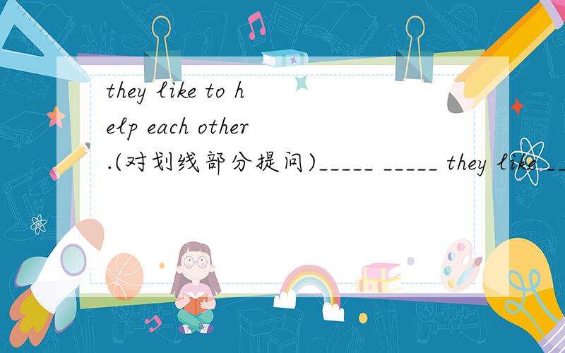 they like to help each other.(对划线部分提问)_____ _____ they like ____ ___?help each other是划线部分