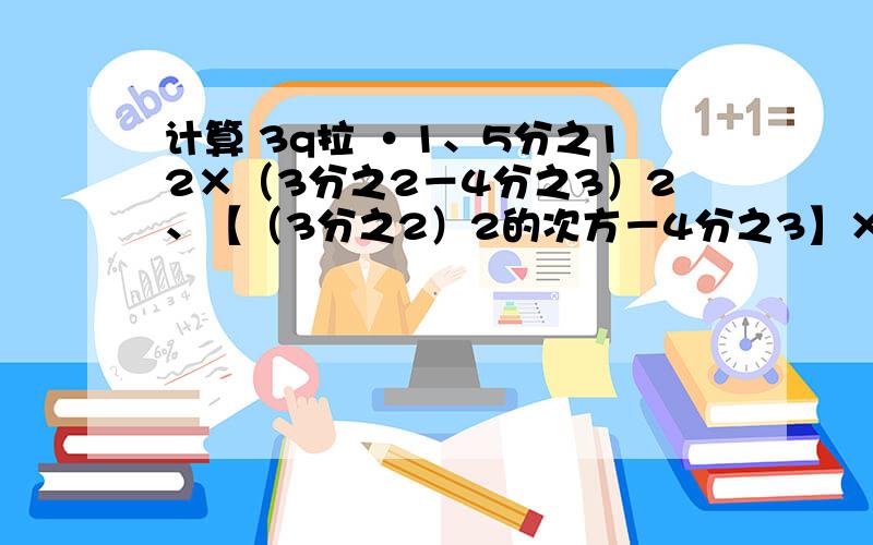 计算 3q拉 ·1、5分之12×（3分之2－4分之3）2、【（3分之2）2的次方－4分之3】×5分之12＋（－3分之2）3、0.2的3次方＋5分之1×4分之3－12分之1