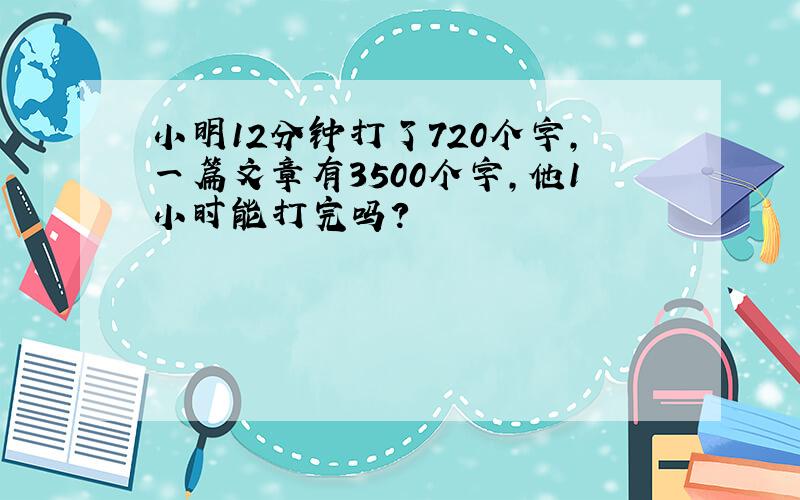 小明12分钟打了720个字,一篇文章有3500个字,他1小时能打完吗?