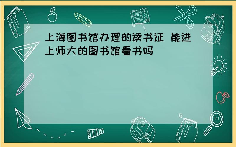 上海图书馆办理的读书证 能进上师大的图书馆看书吗