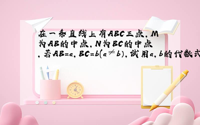 在一条直线上有ABC三点,M为AB的中点,N为BC的中点,若AB=a,BC=b(a≠b）,试用a,b的代数式表示MN的长宽.谢