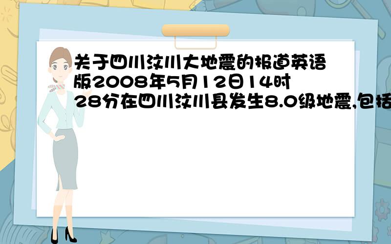 关于四川汶川大地震的报道英语版2008年5月12日14时28分在四川汶川县发生8.0级地震,包括北京、上海、贵州、等全国各省市均有震感.截至6月17日12时,四川汶川地震已造成67172人遇难,17420人失踪,