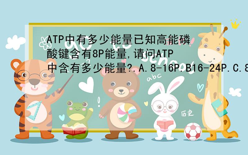 ATP中有多少能量已知高能磷酸键含有8P能量,请问ATP中含有多少能量?.A.8-16P.B16-24P.C.8P.D.16P.E24P?