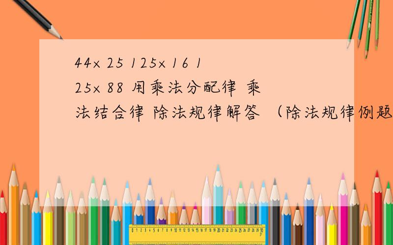 44×25 125×16 125×88 用乘法分配律 乘法结合律 除法规律解答 （除法规律例题：44×45=44×100÷4）