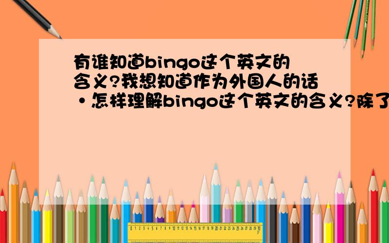 有谁知道bingo这个英文的含义?我想知道作为外国人的话·怎样理解bingo这个英文的含义?除了（猜对了）和（宾果）这两个意思外,是不是给人感觉就是解决问题的意思呀?例如：当甲请求乙解决