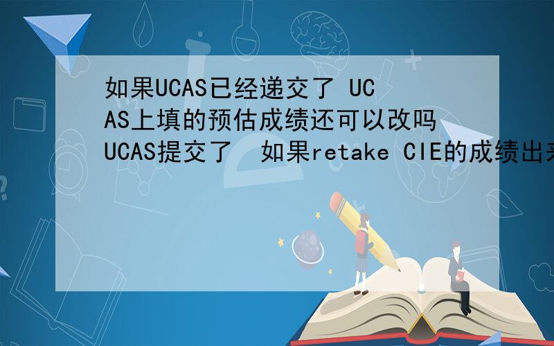 如果UCAS已经递交了 UCAS上填的预估成绩还可以改吗UCAS提交了  如果retake CIE的成绩出来了 UCAS上的预估成绩还可以改吗