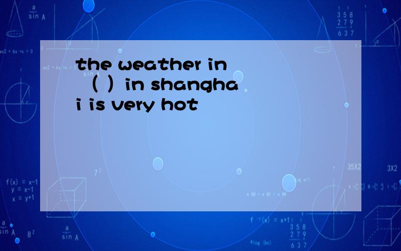 the weather in （ ）in shanghai is very hot