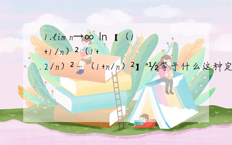 1.lim n→∞ ㏑【（1+1/n）²（1+2/n）²…（1+n/n）²】^½等于什么这种定积分的题怎么求,有什么方法?答案是2f(1,2)lnx.dx为什么不是 2f(1,2)ln(1+x)dx