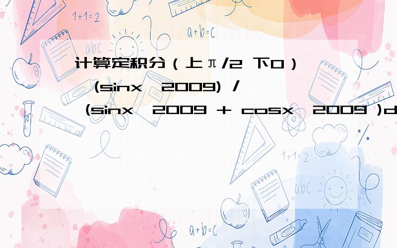 计算定积分（上π/2 下0）∫(sinx^2009) / (sinx^2009 + cosx^2009 )dx请写下计算步骤, 谢谢!