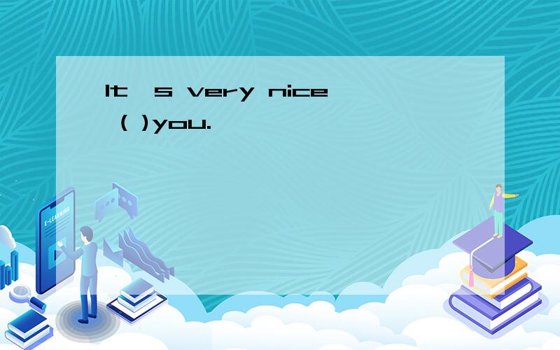 It's very nice ( )you.