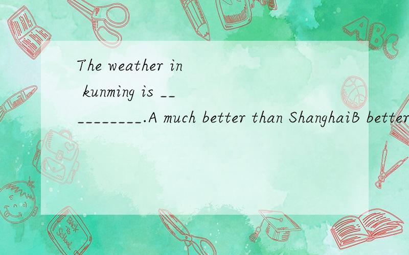 The weather in kunming is __________.A much better than ShanghaiB better than ShanghaiC better than it of ShanghaiD much better than that in Shanghai