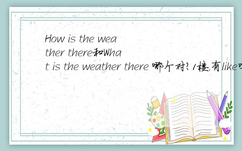 How is the weather there和What is the weather there 哪个对?1楼，有like吗？有我还问你？