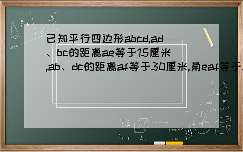 已知平行四边形abcd,ad、bc的距离ae等于15厘米,ab、dc的距离af等于30厘米,角eaf等于30度,求ab、bc的长及求ab、bc的长及平行四边形的面积.