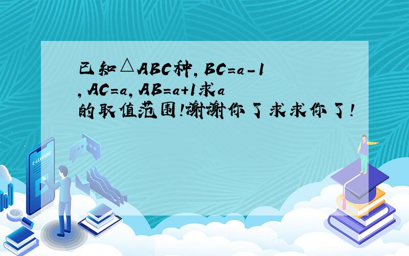 已知△ABC种,BC=a-1,AC=a,AB=a+1求a的取值范围!谢谢你了求求你了!