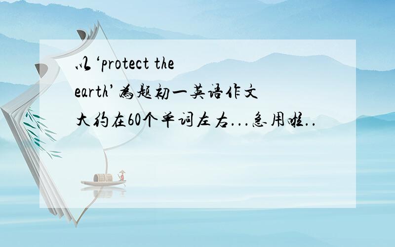 以‘protect the earth’为题初一英语作文大约在60个单词左右...急用啦..
