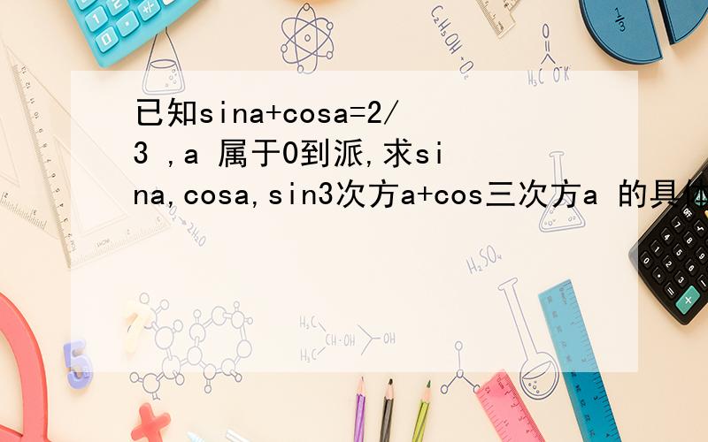 已知sina+cosa=2/3 ,a 属于0到派,求sina,cosa,sin3次方a+cos三次方a 的具体得数