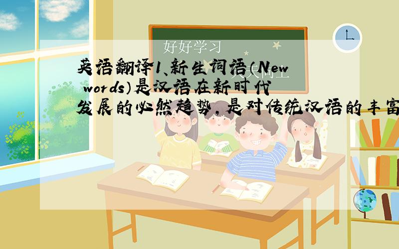 英语翻译1、新生词语（New words）是汉语在新时代发展的必然趋势,是对传统汉语的丰富/让我们传统语言保持常青.2、有了这些新词语,我们才能自由表述新生活、新理念.新词语的停产,意味着