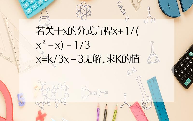 若关于x的分式方程x+1/(x²-x)-1/3x=k/3x-3无解,求K的值