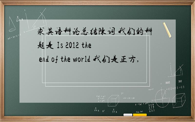 求英语辩论总结陈词 我们的辩题是 Is 2012 the end of the world 我们是正方,