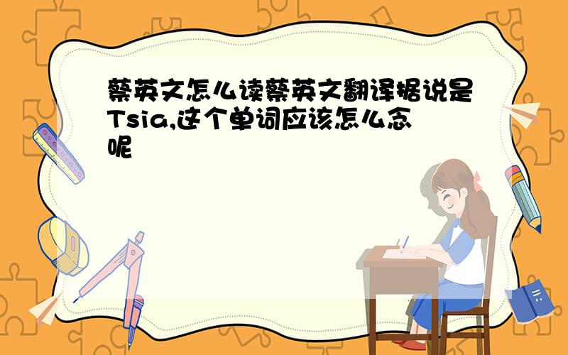蔡英文怎么读蔡英文翻译据说是Tsia,这个单词应该怎么念呢