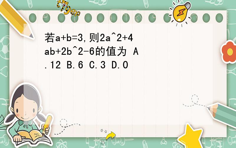 若a+b=3,则2a^2+4ab+2b^2-6的值为 A.12 B.6 C.3 D.0