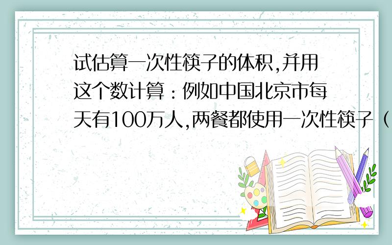试估算一次性筷子的体积,并用这个数计算：例如中国北京市每天有100万人,两餐都使用一次性筷子（1）那么每天等于砍伐多少棵直径为40cm,高15米的大树?（2）如果这些树每棵占地4平方米,它