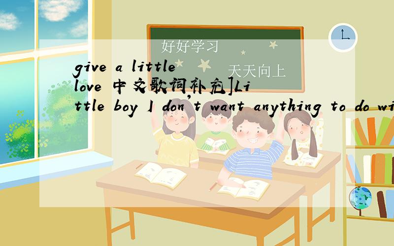 give a little love 中文歌词补充]Little boy I don't want anything to do with you[01:28.28]Get on your knees[01:29.66]I'm the one you have to please[01:31.85]Not the ones you want to be[01:34.30]I don't think you're cool[01:36.69]'Cos soon you ca