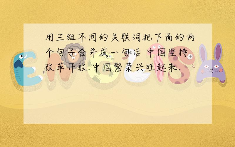 用三组不同的关联词把下面的两个句子合并成一句话 中国坚持改革开放.中国繁荣兴旺起来.