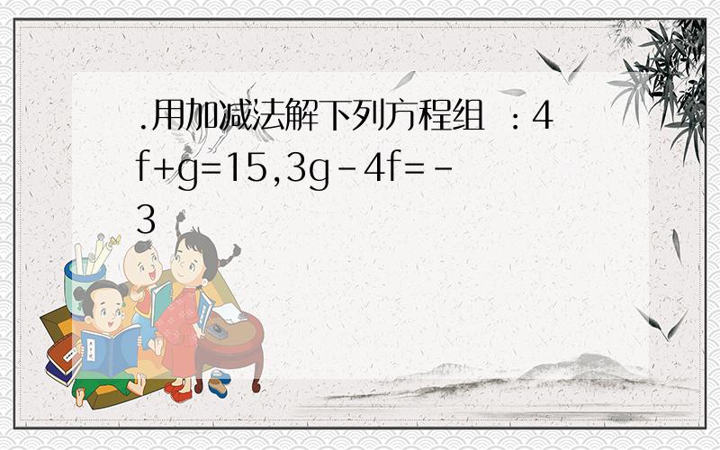 .用加减法解下列方程组 ：4f+g=15,3g-4f=-3