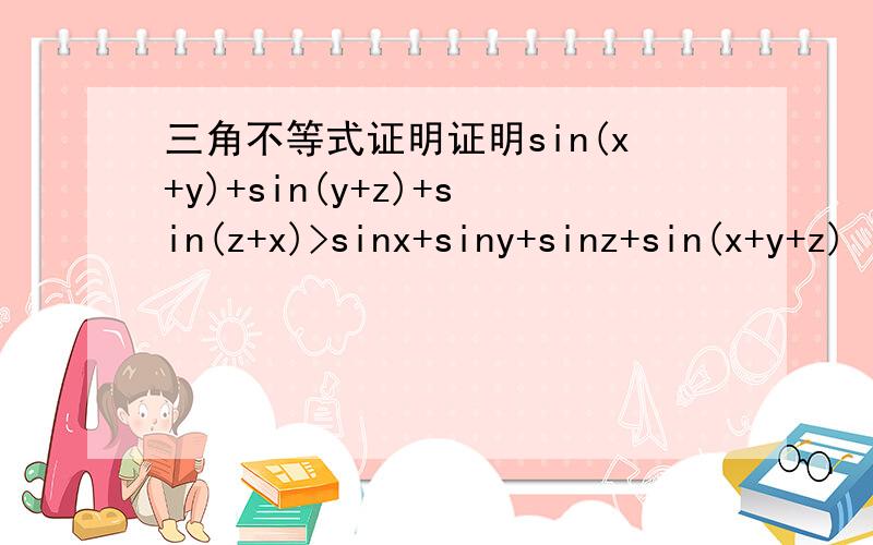三角不等式证明证明sin(x+y)+sin(y+z)+sin(z+x)>sinx+siny+sinz+sin(x+y+z)