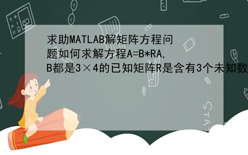 求助MATLAB解矩阵方程问题如何求解方程A=B*RA,B都是3×4的已知矩阵R是含有3个未知数的4×4矩阵谢谢各位啦